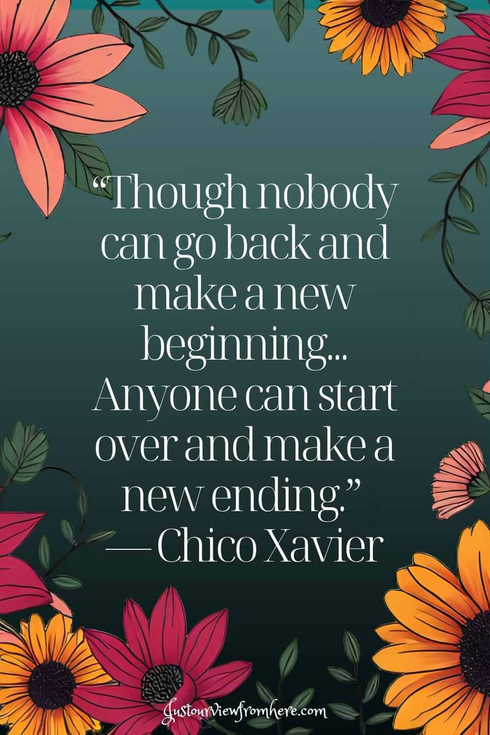 “‎Though nobody can go back and make a new beginning... Anyone can start over and make a new ending.”
― Chico Xavier
