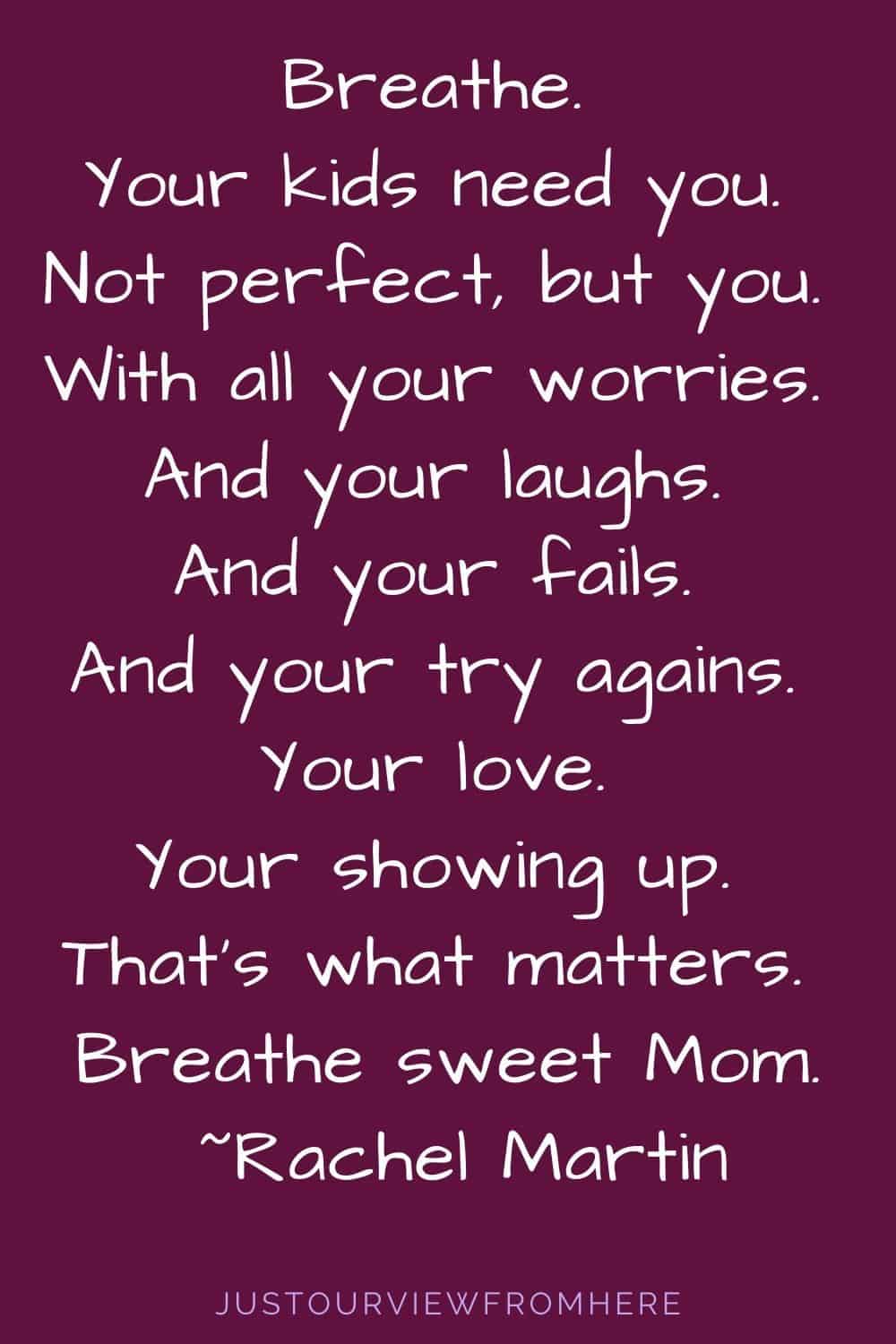 QUOTE ABOUT MOTHERHOOD. Breathe. Your kids need you. Not perfect, but you. With all your worries. And your laughs. And your fails. And your try agains. Your love. Your showing up. That’s what matters. Breathe sweet Mom.~ Rachel Martin